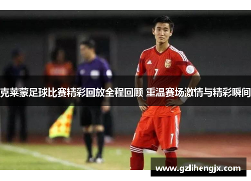 克莱蒙足球比赛精彩回放全程回顾 重温赛场激情与精彩瞬间