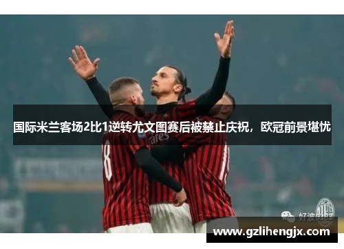 国际米兰客场2比1逆转尤文图赛后被禁止庆祝，欧冠前景堪忧