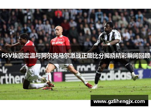 PSV埃因霍温与阿尔克马尔激战正酣比分揭晓精彩瞬间回顾
