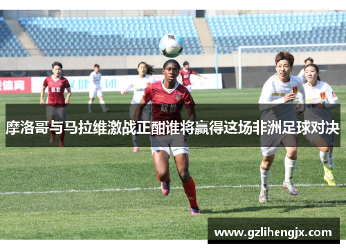 摩洛哥与马拉维激战正酣谁将赢得这场非洲足球对决