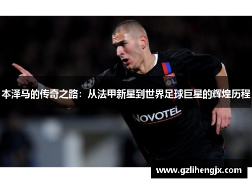 本泽马的传奇之路：从法甲新星到世界足球巨星的辉煌历程