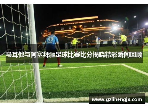 马耳他与阿塞拜疆足球比赛比分揭晓精彩瞬间回顾