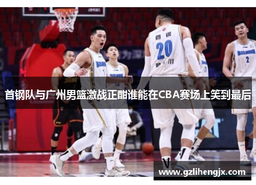 首钢队与广州男篮激战正酣谁能在CBA赛场上笑到最后